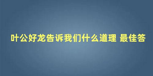 叶公好龙告诉我们什么道理 最佳答案